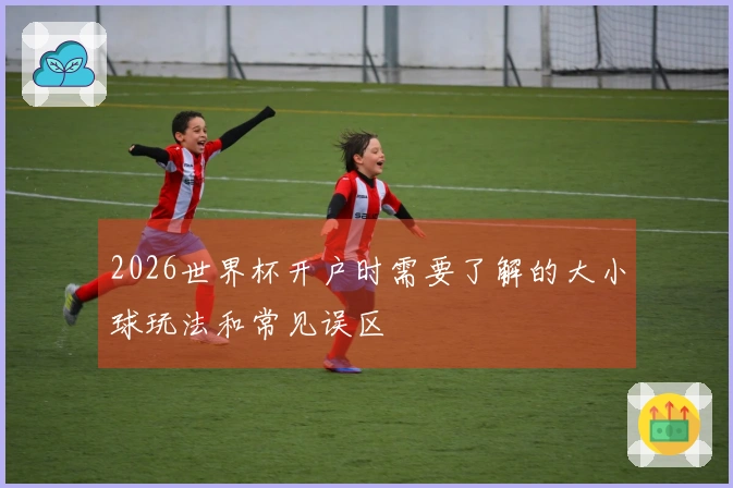 2026世界杯开户时需要了解的大小球玩法和常见误区