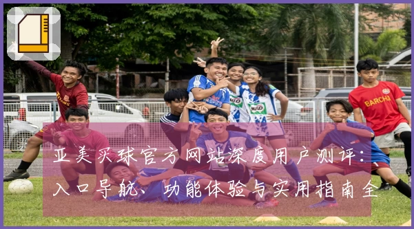 亚美买球官方网站深度用户测评：入口导航、功能体验与实用指南全方位呈现