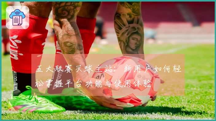 五大联赛买球主站：新用户如何轻松掌握平台功能与使用体验